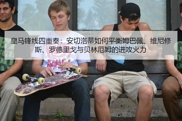 皇马锋线四重奏：安切洛蒂如何平衡姆巴佩、维尼修斯、罗德里戈与贝林厄姆的进攻火力