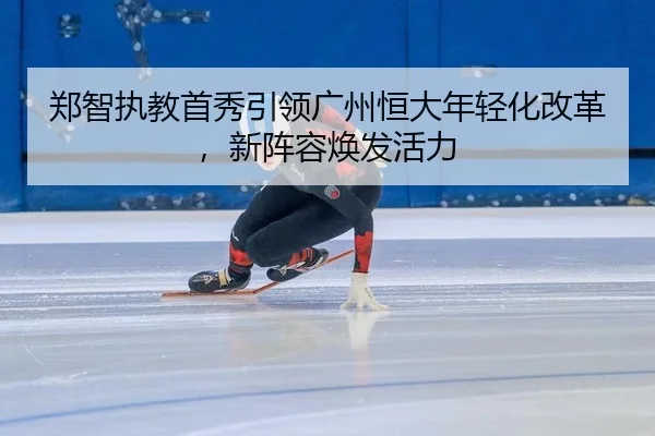 郑智执教首秀引领广州恒大年轻化改革，新阵容焕发活力