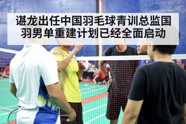 谌龙出任中国羽毛球青训总监国羽男单重建计划已经全面启动